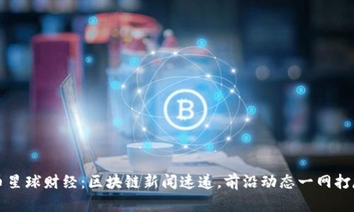 币星球财经：区块链新闻速递，前沿动态一网打尽